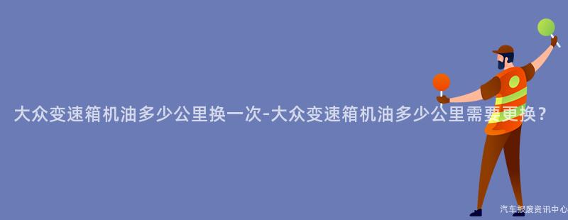 大众变速箱机油多少公里换一次-大众变速箱机油多少公里需要更换？
