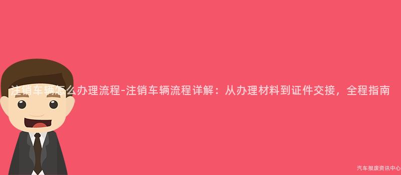 注销车辆怎么办理流程-注销车辆流程详解：从办理材料到证件交接，全程指南