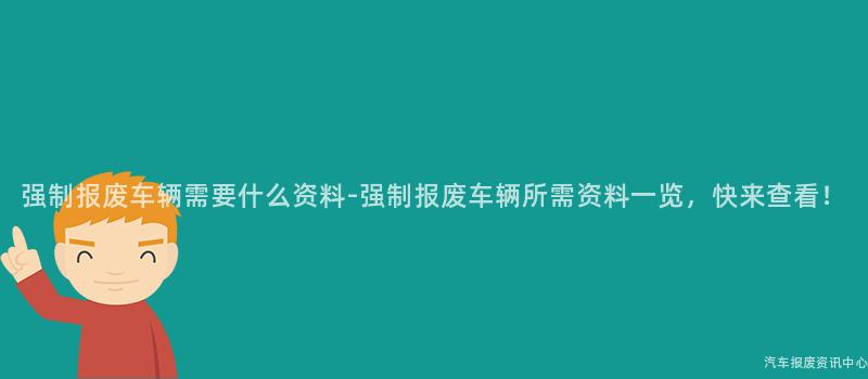强制报废车辆需要什么资料-强制报废车辆所需资料一览，快来查看！