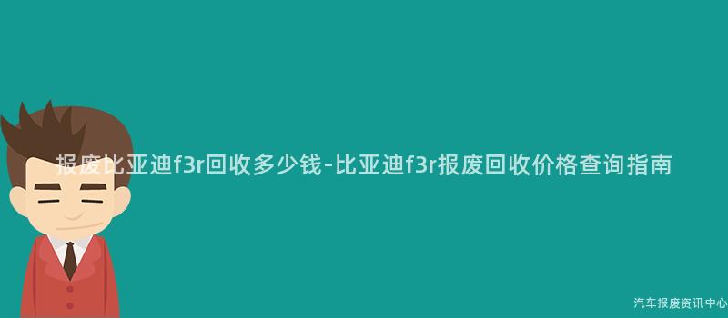 报废比亚迪f3r回收多少钱-比亚迪f3r报废回收价格查询指南