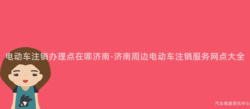 电动车注销办理点在哪济南-济南周边电动车注销服务网点大全