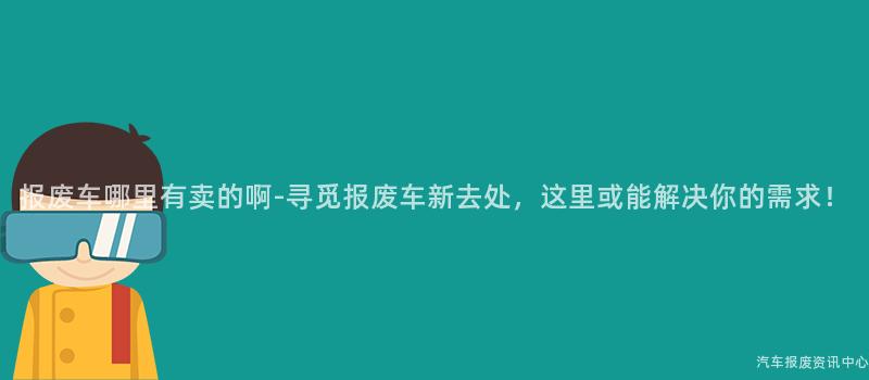 报废车哪里有卖的啊-寻觅报废车新去处，这里或能解决你的需求！