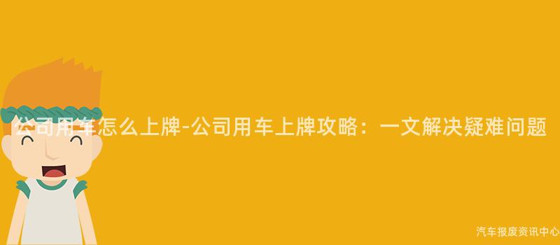 公司用车怎么上牌-公司用车上牌攻略：一文解决疑难问题