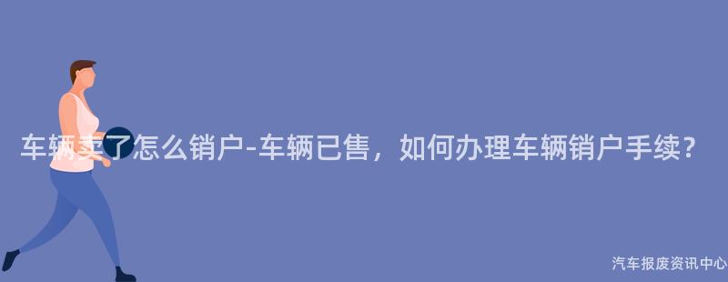 车辆卖了怎么销户-车辆已售，如何办理车辆销户手续？