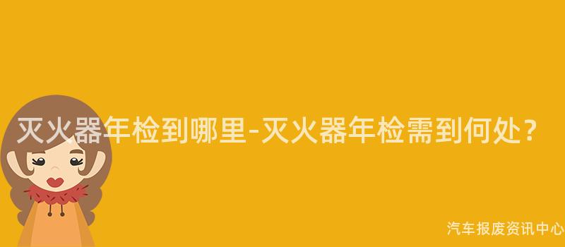 灭火器年检到哪里-灭火器年检需到何处？