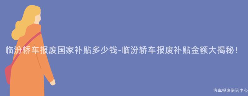 临汾轿车报废国家补贴多少钱-临汾轿车报废补贴金额大揭秘！