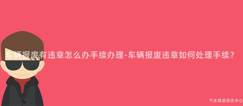 车辆报废有违章怎么办手续办理-车辆报废违章如何处理手续？