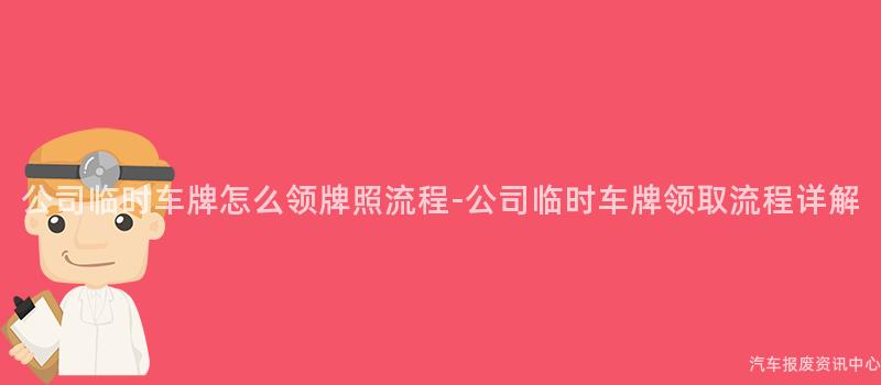 公司临时车牌怎么领牌照流程-公司临时车牌领取流程详解