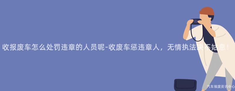 收报废车怎么处罚违章的人员呢-收废车惩违章人，无情执法决不姑息！