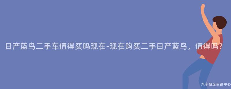 日产蓝鸟二手车值得买吗现在-现在购买二手日产蓝鸟，值得吗？