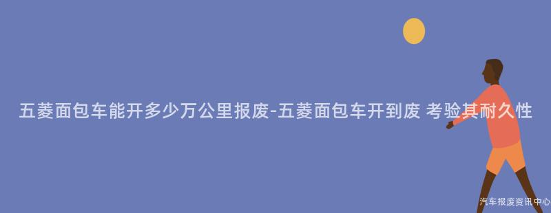 五菱面包车能开多少万公里报废-五菱面包车开到废 考验其耐久性