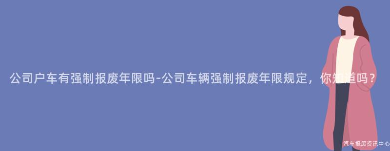 公司户车有强制报废年限吗-公司车辆强制报废年限规定，你知道吗？