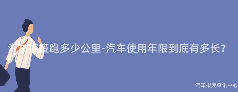 汽车报废跑多少公里-汽车使用年限到底有多长？