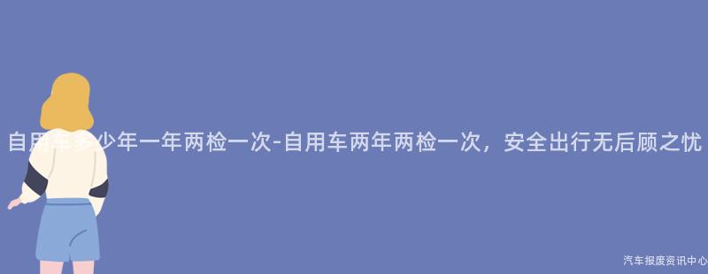 自用车多少年一年两检一次-自用车两年两检一次，安全出行无后顾之忧