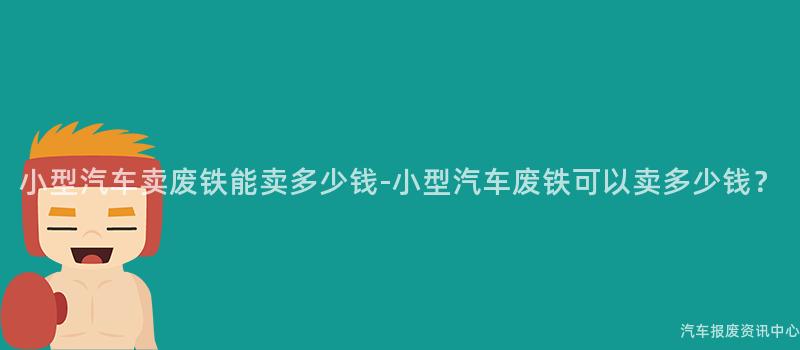 小型汽车卖废铁能卖多少钱-小型汽车废铁可以卖多少钱？