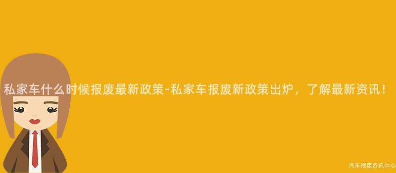 私家车什么时候报废最新政策-私家车报废新政策出炉，了解最新资讯！