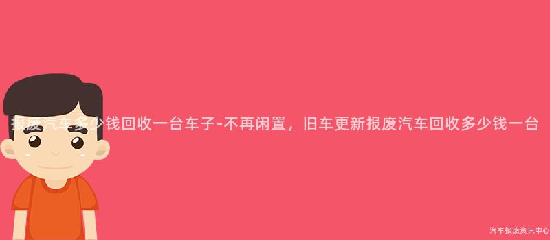 报废汽车多少钱回收一台车子-不再闲置，旧车更新报废汽车回收多少钱一台