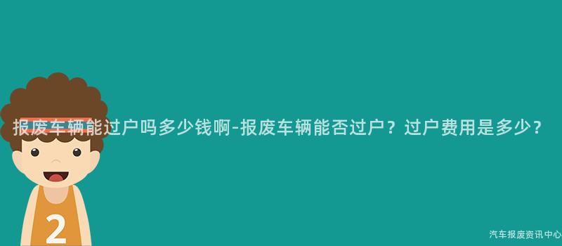 报废车辆能过户吗多少钱啊-报废车辆能否过户？过户费用是多少？