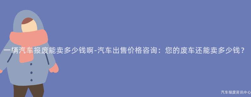 一辆汽车报废能卖多少钱啊-汽车出售价格咨询：您的废车还能卖多少钱？