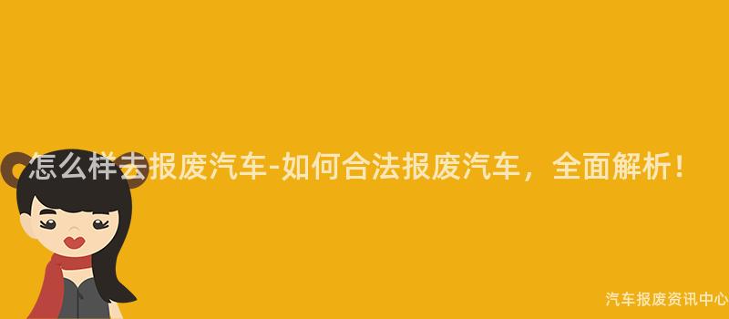 怎么样去报废汽车-如何合法报废汽车，全面解析！