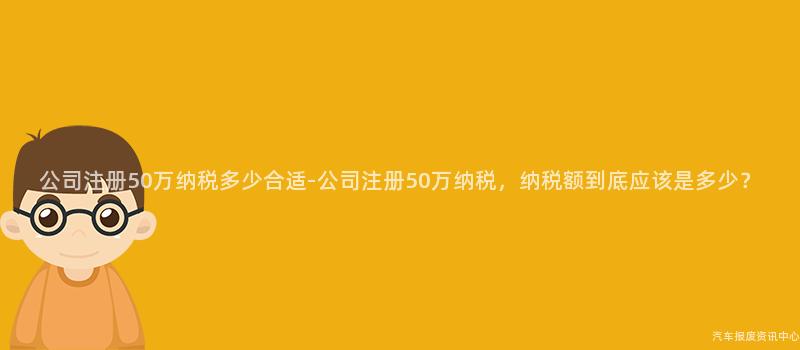 公司注册50万纳税多少合适-公司注册50万纳税，纳税额到底应该是多少？