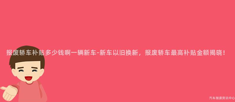 报废轿车补贴多少钱啊一辆新车-新车以旧换新，报废轿车最高补贴金额揭晓！