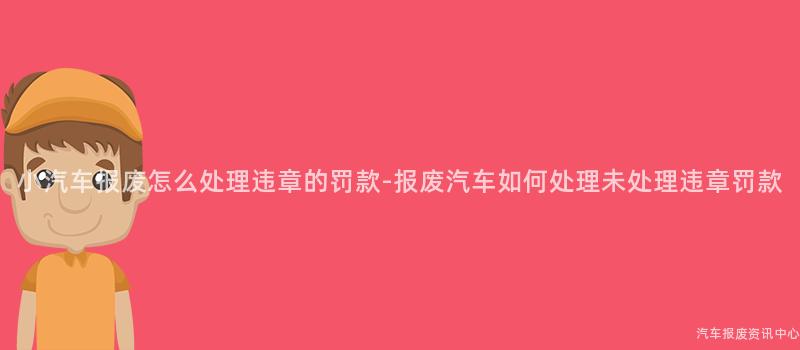 小汽车报废怎么处理违章的罚款-报废汽车如何处理未处理违章罚款