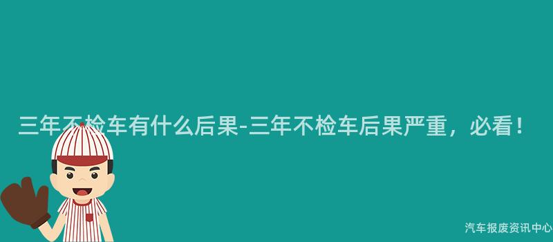 三年不检车有什么后果-三年不检车后果严重，必看！