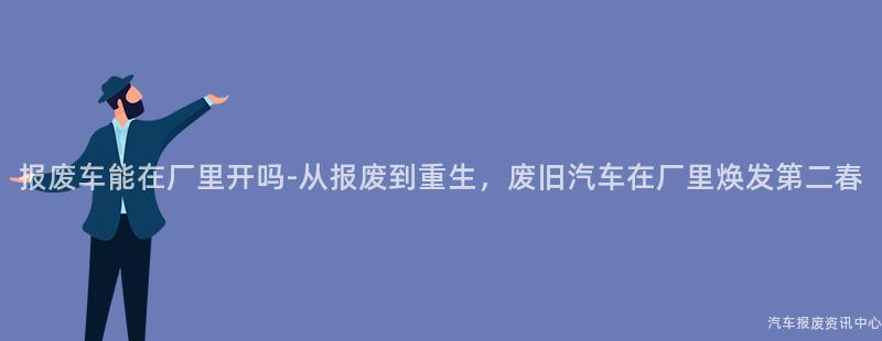 报废车能在厂里开吗-从报废到重生，废旧汽车在厂里焕发第二春