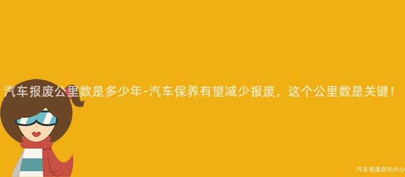 汽车报废公里数是多少年-汽车保养有望减少报废，这个公里数是关键！
