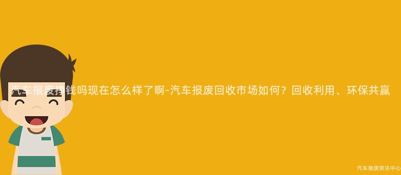 汽车报废挣钱吗现在怎么样了啊-汽车报废回收市场如何？回收利用、环保共赢