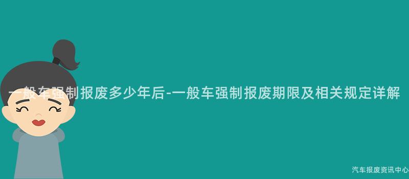 一般车强制报废多少年后-一般车强制报废期限及相关规定详解