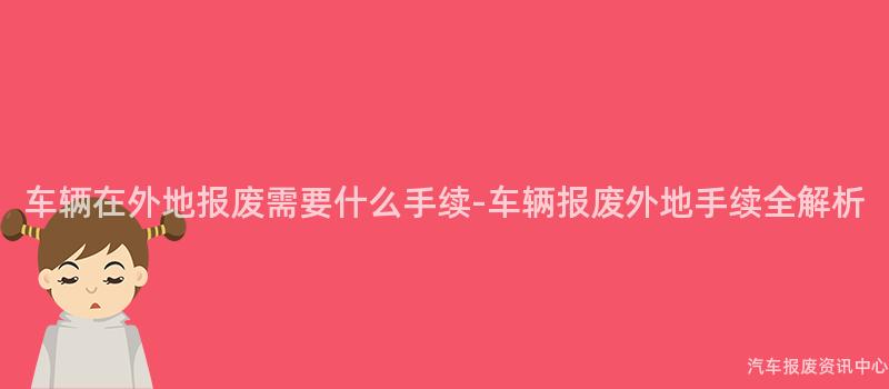 车辆在外地报废需要什么手续-车辆报废外地手续全解析