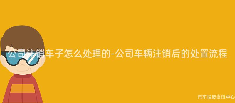 公司注销车子怎么处理的-公司车辆注销后的处置流程