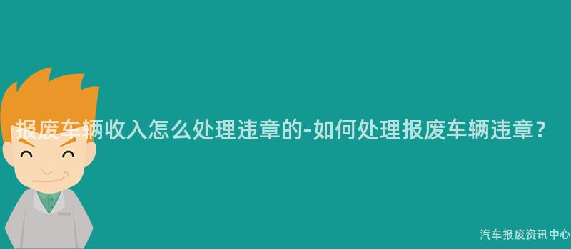 报废车辆收入怎么处理违章的-如何处理报废车辆违章？