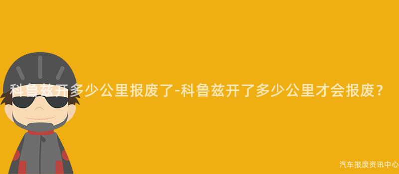 科鲁兹开多少公里报废了-科鲁兹开了多少公里才会报废？