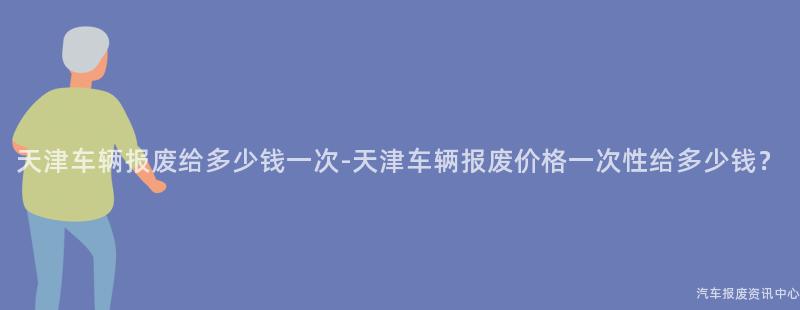 天津车辆报废给多少钱一次-天津车辆报废价格一次性给多少钱？