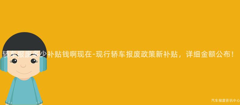 轿车报废多少补贴钱啊现在-现行轿车报废政策新补贴，详细金额公布！