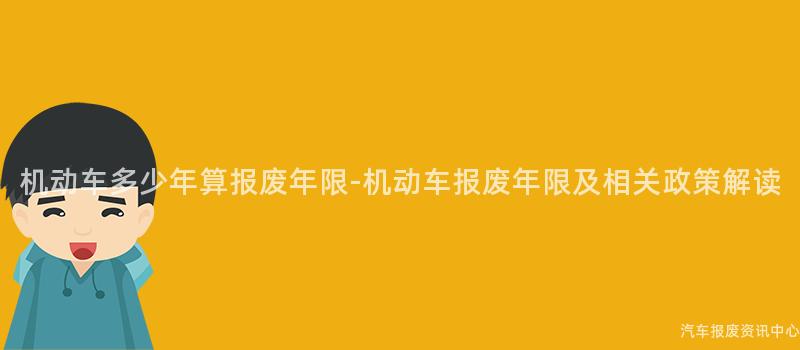 机动车多少年算报废年限-机动车报废年限及相关政策解读