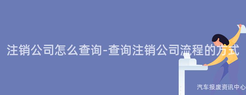 注销公司怎么查询-查询注销公司流程的方式