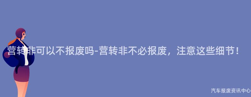 营转非可以不报废吗-营转非不必报废，注意这些细节！