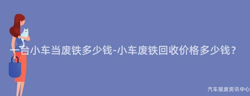 一台小车当废铁多少钱-小车废铁回收价格多少钱？