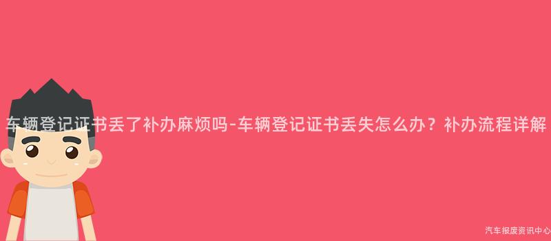 车辆登记证书丢了补办麻烦吗-车辆登记证书丢失怎么办？补办流程详解