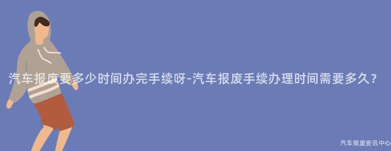 汽车报废要多少时间办完手续呀-汽车报废手续办理时间需要多久？