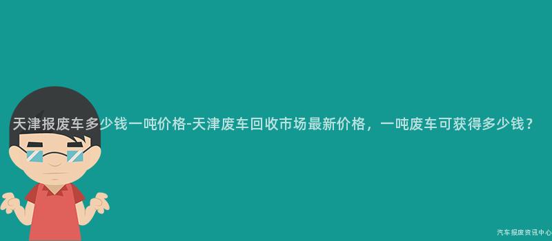 天津报废车多少钱一吨价格-天津废车回收市场最新价格，一吨废车可获得多少钱？