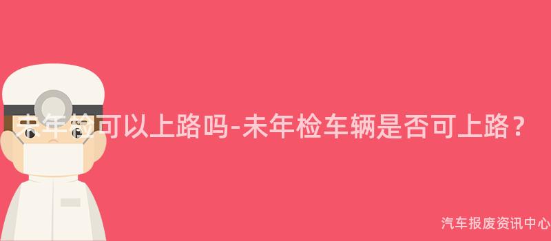 未年检可以上路吗-未年检车辆是否可上路？