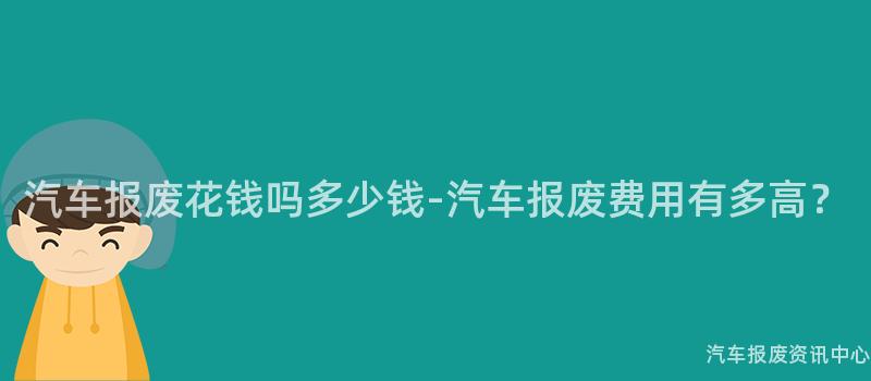 汽车报废花钱吗多少钱-汽车报废费用有多高？