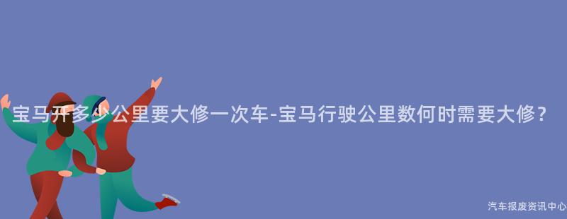 宝马开多少公里要大修一次车-宝马行驶公里数何时需要大修？