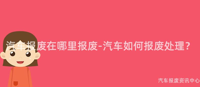汽车报废在哪里报废-汽车如何报废处理？
