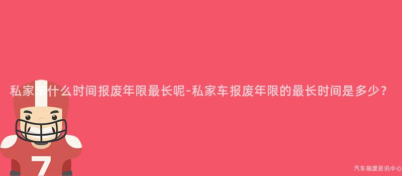 私家车什么时间报废年限最长呢-私家车报废年限的最长时间是多少？
